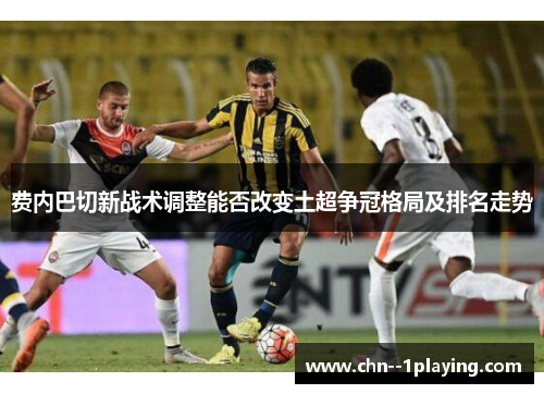 费内巴切新战术调整能否改变土超争冠格局及排名走势 费内巴切新战术调整能否改变土超争冠格局及排名走势