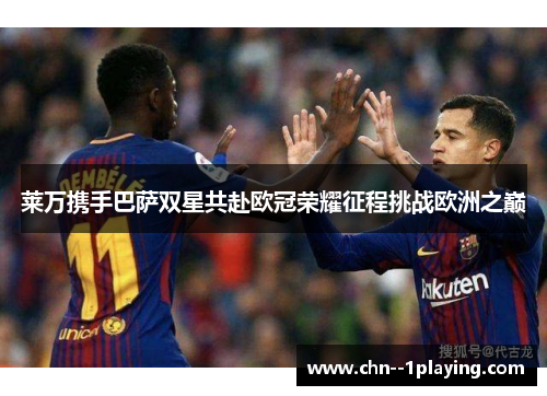 莱万携手巴萨双星共赴欧冠荣耀征程挑战欧洲之巅
