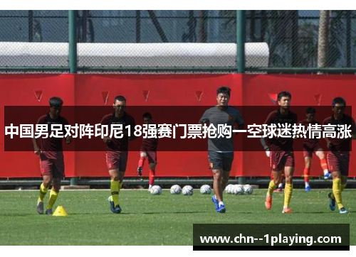 中国男足对阵印尼18强赛门票抢购一空球迷热情高涨 中国男足对阵印尼18强赛门票抢购一空球迷热情高涨