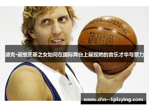 迪克·诺维茨基之女如何在国际舞台上展现她的音乐才华与潜力