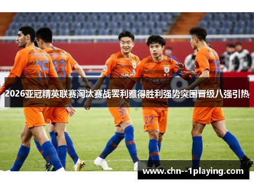 2026亚冠精英联赛淘汰赛战罢利雅得胜利强势突围晋级八强引热